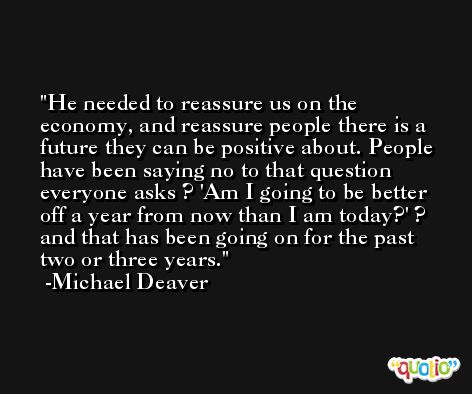 He needed to reassure us on the economy, and reassure people there is a future they can be positive about. People have been saying no to that question everyone asks ? 'Am I going to be better off a year from now than I am today?' ? and that has been going on for the past two or three years. -Michael Deaver