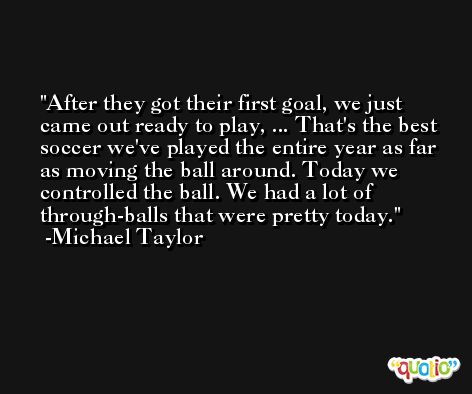 After they got their first goal, we just came out ready to play, ... That's the best soccer we've played the entire year as far as moving the ball around. Today we controlled the ball. We had a lot of through-balls that were pretty today. -Michael Taylor