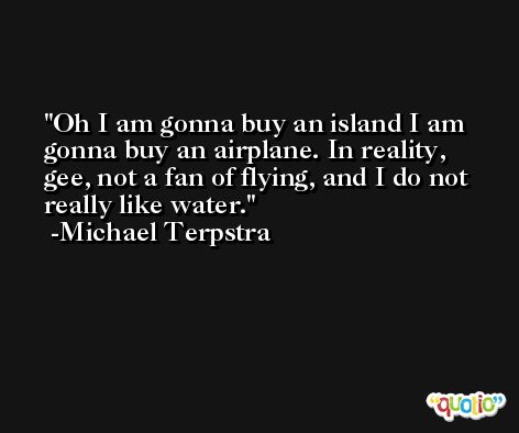 Oh I am gonna buy an island I am gonna buy an airplane. In reality, gee, not a fan of flying, and I do not really like water. -Michael Terpstra