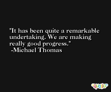 It has been quite a remarkable undertaking. We are making really good progress. -Michael Thomas