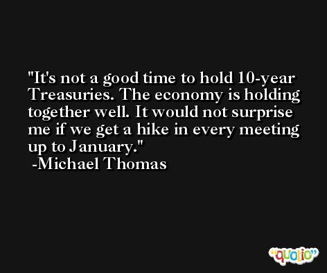 It's not a good time to hold 10-year Treasuries. The economy is holding together well. It would not surprise me if we get a hike in every meeting up to January. -Michael Thomas