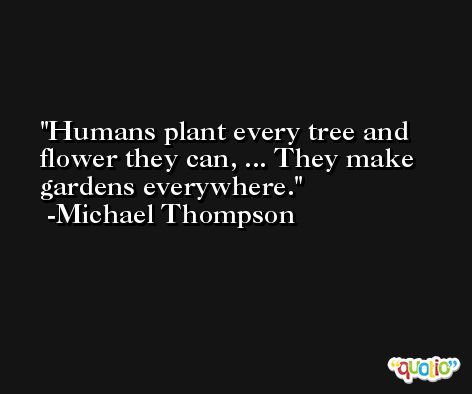 Humans plant every tree and flower they can, ... They make gardens everywhere. -Michael Thompson