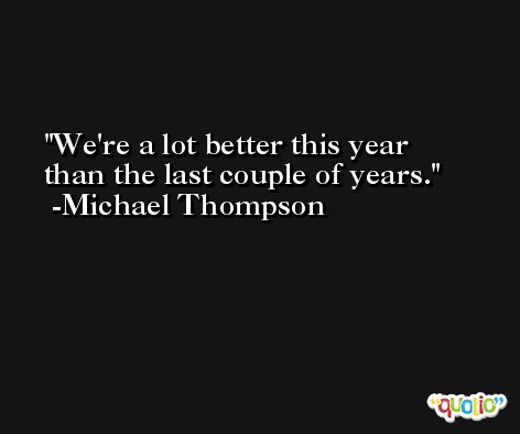 We're a lot better this year than the last couple of years. -Michael Thompson