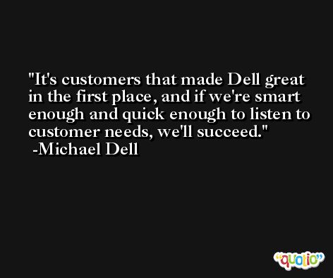 It's customers that made Dell great in the first place, and if we're smart enough and quick enough to listen to customer needs, we'll succeed. -Michael Dell