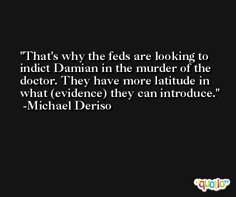 That's why the feds are looking to indict Damian in the murder of the doctor. They have more latitude in what (evidence) they can introduce. -Michael Deriso