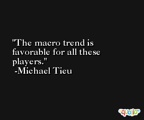 The macro trend is favorable for all these players. -Michael Tieu