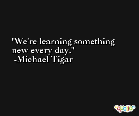 We're learning something new every day. -Michael Tigar