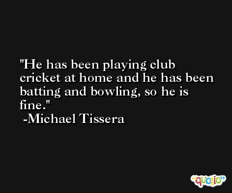 He has been playing club cricket at home and he has been batting and bowling, so he is fine. -Michael Tissera