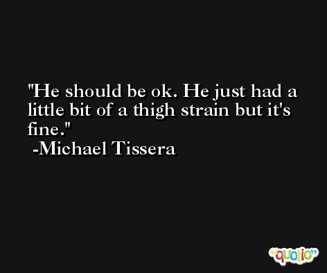 He should be ok. He just had a little bit of a thigh strain but it's fine. -Michael Tissera