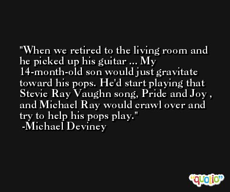 When we retired to the living room and he picked up his guitar ... My 14-month-old son would just gravitate toward his pops. He'd start playing that Stevie Ray Vaughn song, Pride and Joy , and Michael Ray would crawl over and try to help his pops play. -Michael Deviney