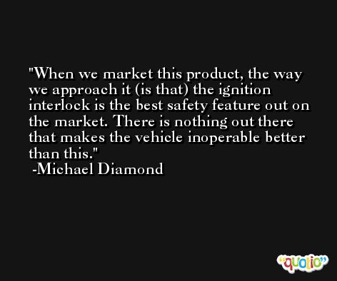 When we market this product, the way we approach it (is that) the ignition interlock is the best safety feature out on the market. There is nothing out there that makes the vehicle inoperable better than this. -Michael Diamond