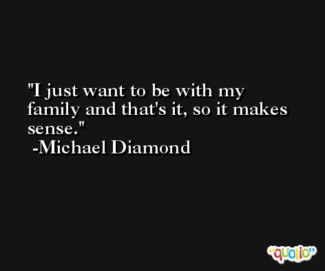 I just want to be with my family and that's it, so it makes sense. -Michael Diamond