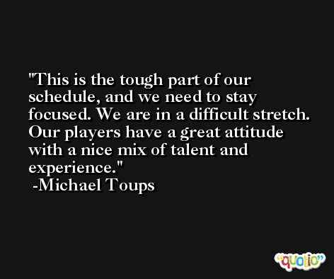 This is the tough part of our schedule, and we need to stay focused. We are in a difficult stretch. Our players have a great attitude with a nice mix of talent and experience. -Michael Toups