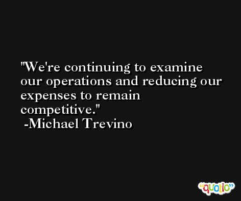 We're continuing to examine our operations and reducing our expenses to remain competitive. -Michael Trevino