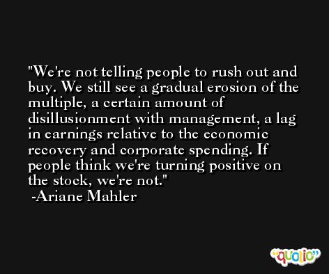 We're not telling people to rush out and buy. We still see a gradual erosion of the multiple, a certain amount of disillusionment with management, a lag in earnings relative to the economic recovery and corporate spending. If people think we're turning positive on the stock, we're not. -Ariane Mahler