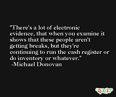 There's a lot of electronic evidence, that when you examine it shows that these people aren't getting breaks, but they're continuing to run the cash register or do inventory or whatever. -Michael Donovan