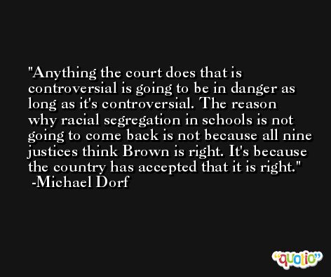 Anything the court does that is controversial is going to be in danger as long as it's controversial. The reason why racial segregation in schools is not going to come back is not because all nine justices think Brown is right. It's because the country has accepted that it is right. -Michael Dorf