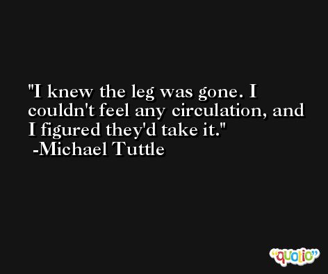 I knew the leg was gone. I couldn't feel any circulation, and I figured they'd take it. -Michael Tuttle