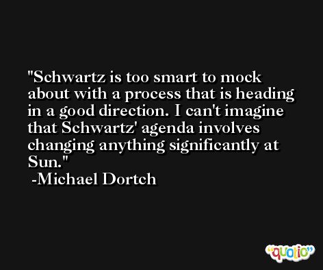Schwartz is too smart to mock about with a process that is heading in a good direction. I can't imagine that Schwartz' agenda involves changing anything significantly at Sun. -Michael Dortch