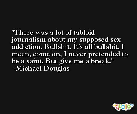 There was a lot of tabloid journalism about my supposed sex addiction. Bullshit. It's all bullshit. I mean, come on, I never pretended to be a saint. But give me a break. -Michael Douglas