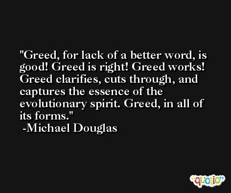 Greed, for lack of a better word, is good! Greed is right! Greed works! Greed clarifies, cuts through, and captures the essence of the evolutionary spirit. Greed, in all of its forms. -Michael Douglas