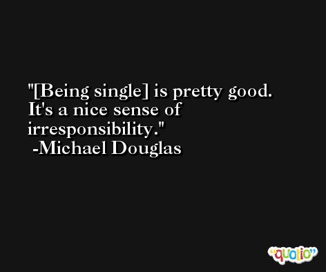 [Being single] is pretty good. It's a nice sense of irresponsibility. -Michael Douglas