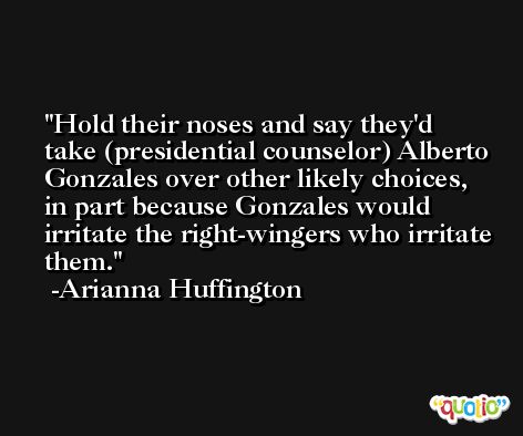 Hold their noses and say they'd take (presidential counselor) Alberto Gonzales over other likely choices, in part because Gonzales would irritate the right-wingers who irritate them. -Arianna Huffington