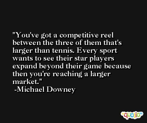 You've got a competitive reel between the three of them that's larger than tennis. Every sport wants to see their star players expand beyond their game because then you're reaching a larger market. -Michael Downey