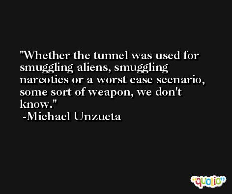 Whether the tunnel was used for smuggling aliens, smuggling narcotics or a worst case scenario, some sort of weapon, we don't know. -Michael Unzueta
