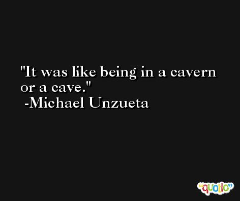 It was like being in a cavern or a cave. -Michael Unzueta