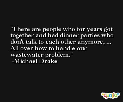 There are people who for years got together and had dinner parties who don't talk to each other anymore, ... All over how to handle our wastewater problem. -Michael Drake