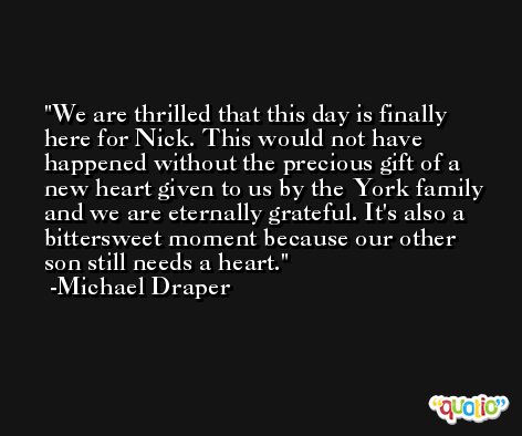 We are thrilled that this day is finally here for Nick. This would not have happened without the precious gift of a new heart given to us by the York family and we are eternally grateful. It's also a bittersweet moment because our other son still needs a heart. -Michael Draper
