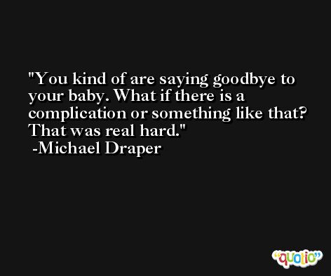You kind of are saying goodbye to your baby. What if there is a complication or something like that? That was real hard. -Michael Draper