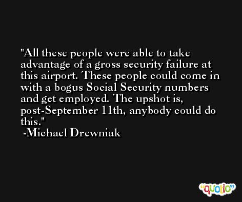 All these people were able to take advantage of a gross security failure at this airport. These people could come in with a bogus Social Security numbers and get employed. The upshot is, post-September 11th, anybody could do this. -Michael Drewniak