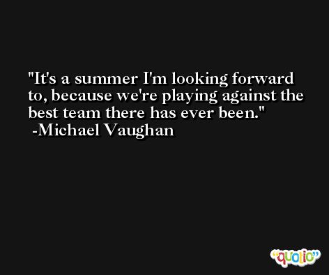 It's a summer I'm looking forward to, because we're playing against the best team there has ever been. -Michael Vaughan
