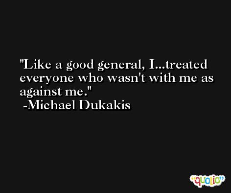 Like a good general, I...treated everyone who wasn't with me as against me. -Michael Dukakis