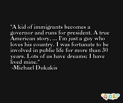 A kid of immigrants becomes a governor and runs for president. A true American story, ... I'm just a guy who loves his country. I was fortunate to be involved in public life for more than 30 years. Lots of us have dreams; I have lived mine. -Michael Dukakis