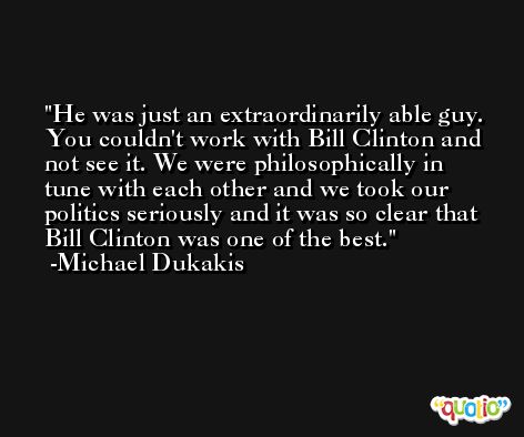 He was just an extraordinarily able guy. You couldn't work with Bill Clinton and not see it. We were philosophically in tune with each other and we took our politics seriously and it was so clear that Bill Clinton was one of the best. -Michael Dukakis