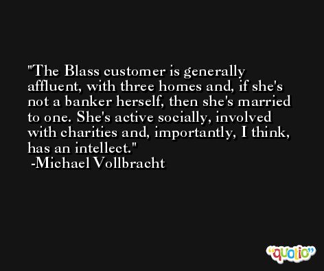The Blass customer is generally affluent, with three homes and, if she's not a banker herself, then she's married to one. She's active socially, involved with charities and, importantly, I think, has an intellect. -Michael Vollbracht