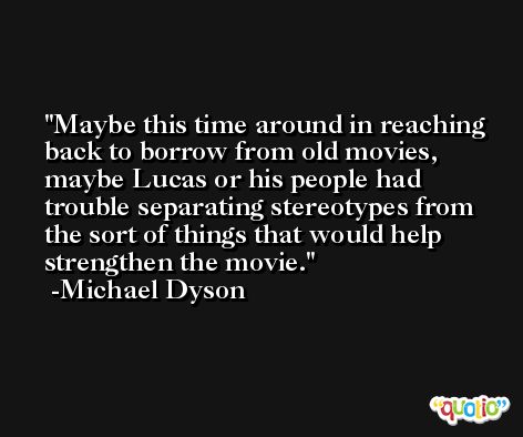 Maybe this time around in reaching back to borrow from old movies, maybe Lucas or his people had trouble separating stereotypes from the sort of things that would help strengthen the movie. -Michael Dyson