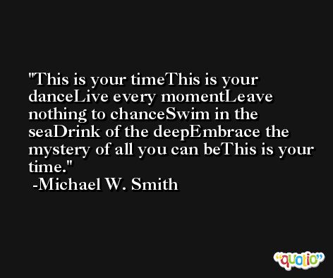 This is your timeThis is your danceLive every momentLeave nothing to chanceSwim in the seaDrink of the deepEmbrace the mystery of all you can beThis is your time. -Michael W. Smith