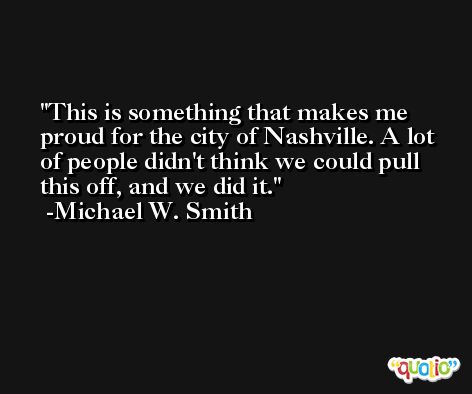 This is something that makes me proud for the city of Nashville. A lot of people didn't think we could pull this off, and we did it. -Michael W. Smith