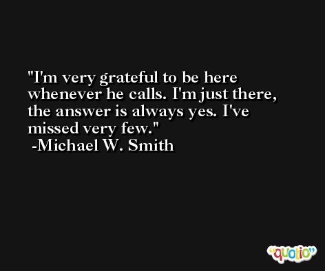 I'm very grateful to be here whenever he calls. I'm just there, the answer is always yes. I've missed very few. -Michael W. Smith