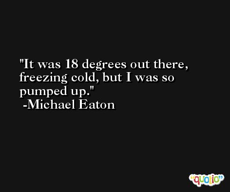 It was 18 degrees out there, freezing cold, but I was so pumped up. -Michael Eaton