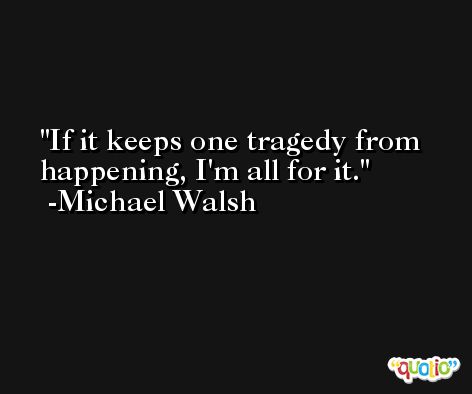 If it keeps one tragedy from happening, I'm all for it. -Michael Walsh