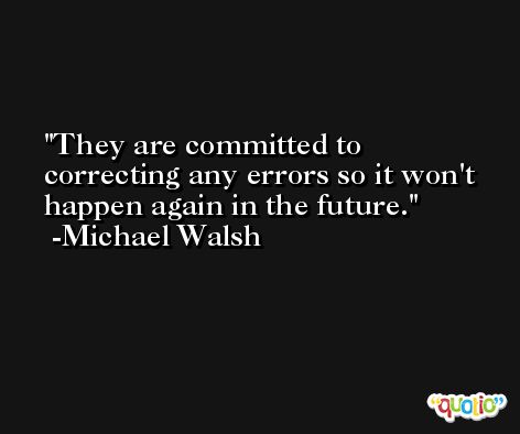 They are committed to correcting any errors so it won't happen again in the future. -Michael Walsh