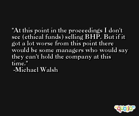 At this point in the proceedings I don't see (ethical funds) selling BHP. But if it got a lot worse from this point there would be some managers who would say they can't hold the company at this time. -Michael Walsh