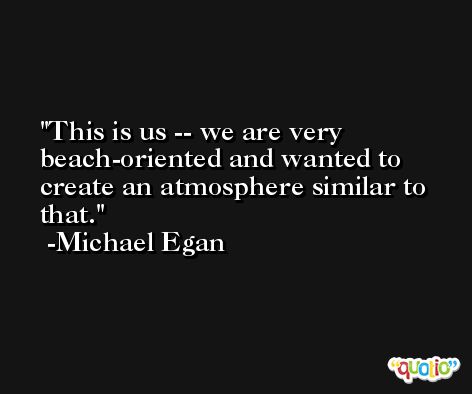 This is us -- we are very beach-oriented and wanted to create an atmosphere similar to that. -Michael Egan