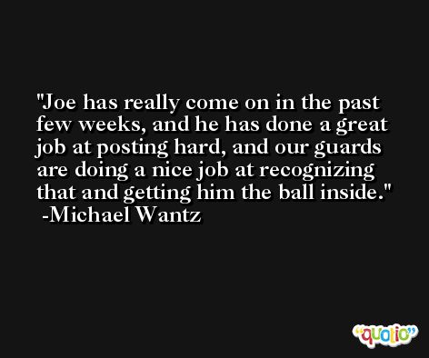Joe has really come on in the past few weeks, and he has done a great job at posting hard, and our guards are doing a nice job at recognizing that and getting him the ball inside. -Michael Wantz