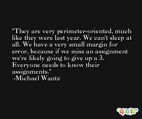They are very perimeter-oriented, much like they were last year. We can't sleep at all. We have a very small margin for error, because if we miss an assignment we're likely going to give up a 3. Everyone needs to know their assignments. -Michael Wantz
